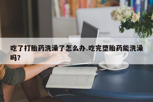 米非米索在线购买吃了打胎药洗澡了怎么办.吃完堕胎药能洗澡吗？