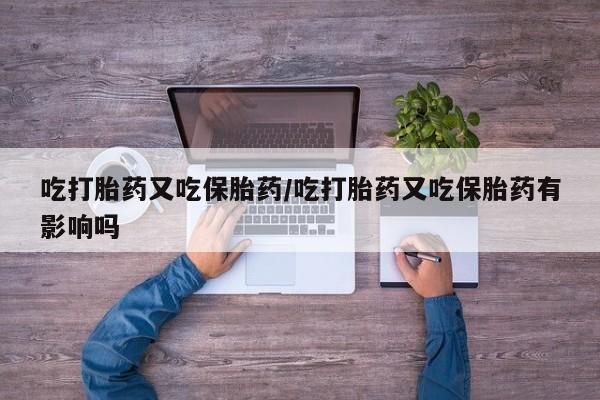 米非米索在线购买吃打胎药又吃保胎药/吃打胎药又吃保胎药有影响吗