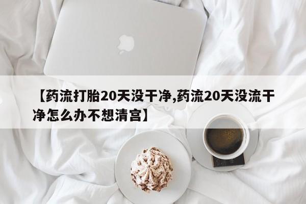 米非米索在线购买【药流打胎20天没干净,药流20天没流干净怎么办不想清宫】