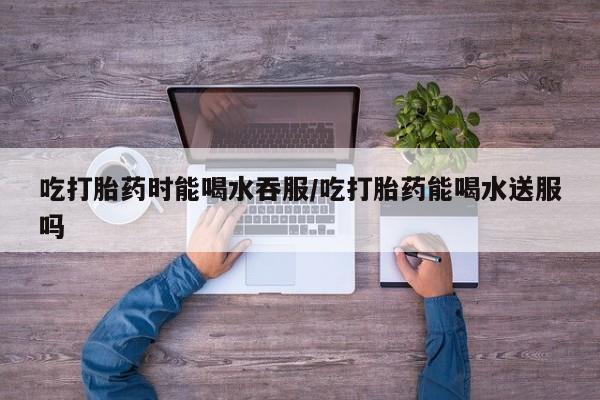 米非米索在线购买吃打胎药时能喝水吞服/吃打胎药能喝水送服吗