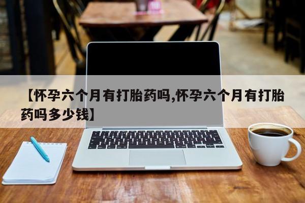 米非米索在线购买【怀孕六个月有打胎药吗,怀孕六个月有打胎药吗多少钱】