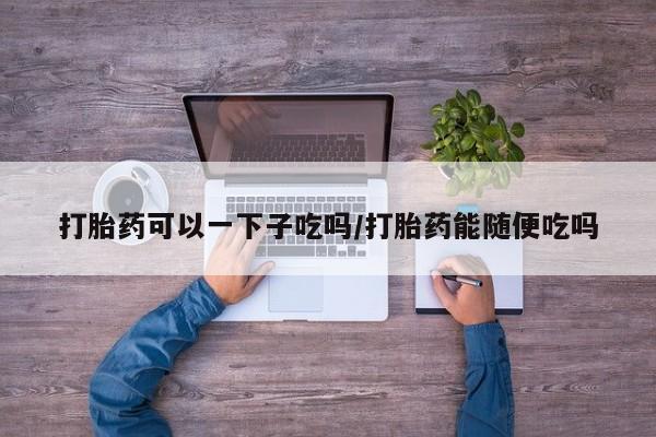 米非米索在线购买打胎药可以一下子吃吗/打胎药能随便吃吗