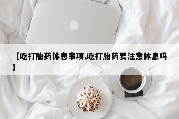 米非米索在线购买【吃打胎药休息事项,吃打胎药要注意休息吗】