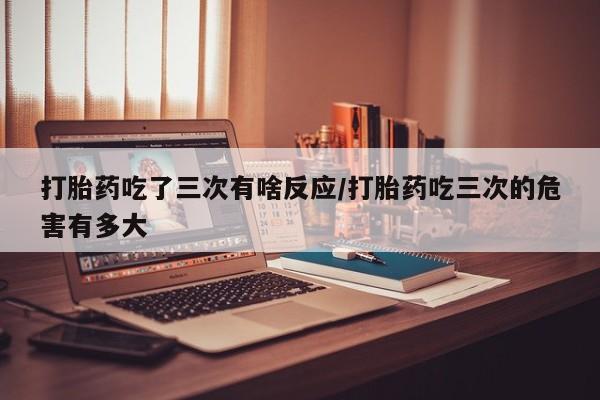 米非米索在线购买打胎药吃了三次有啥反应/打胎药吃三次的危害有多大