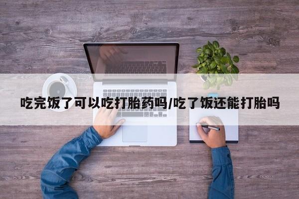 米非米索在线购买吃完饭了可以吃打胎药吗/吃了饭还能打胎吗