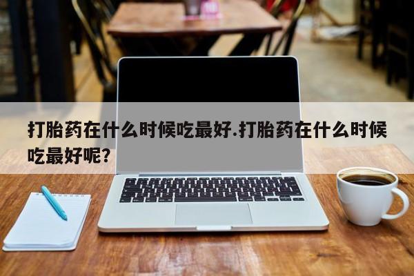 米非米索在线购买打胎药在什么时候吃最好.打胎药在什么时候吃最好呢？