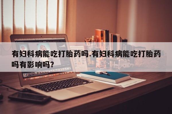 米非米索在线购买有妇科病能吃打胎药吗.有妇科病能吃打胎药吗有影响吗？