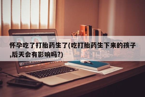 米非米索在线购买怀孕吃了打胎药生了(吃打胎药生下来的孩子,后天会有影响吗?)