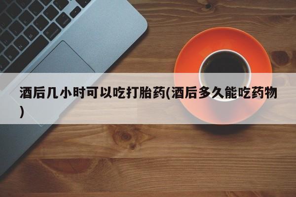 米非米索在线购买酒后几小时可以吃打胎药(酒后多久能吃药物)