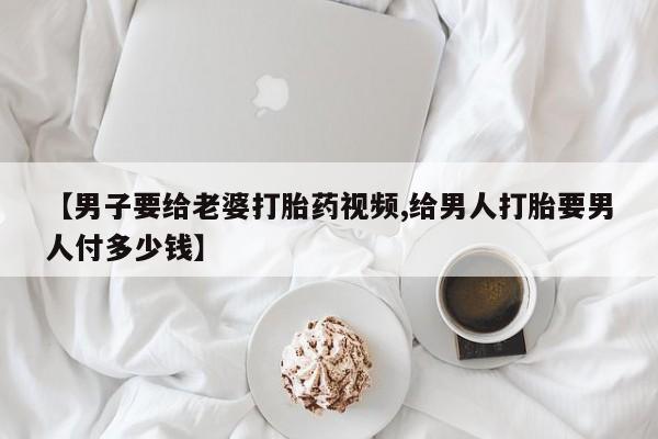 米非米索在线购买【男子要给老婆打胎药视频,给男人打胎要男人付多少钱】