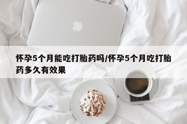 米非米索在线购买怀孕5个月能吃打胎药吗/怀孕5个月吃打胎药多久有效果