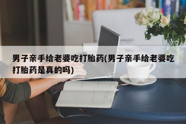 米非米索在线购买男子亲手给老婆吃打胎药(男子亲手给老婆吃打胎药是真的吗)
