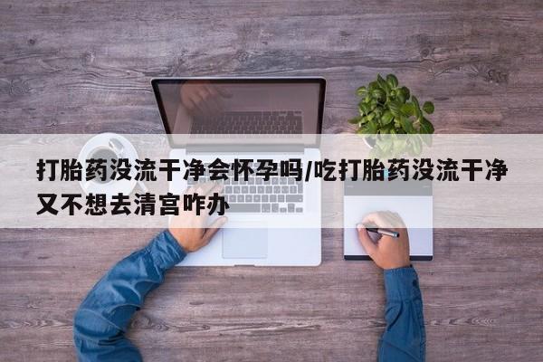 米非米索在线购买打胎药没流干净会怀孕吗/吃打胎药没流干净又不想去清宫咋办