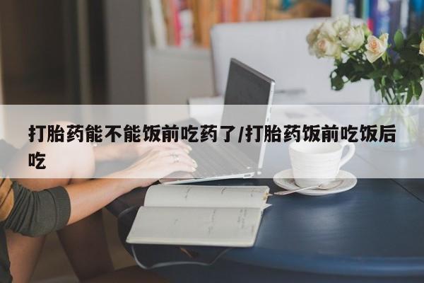 米非米索在线购买打胎药能不能饭前吃药了/打胎药饭前吃饭后吃