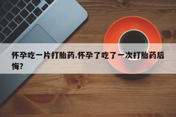 米非米索在线购买怀孕吃一片打胎药.怀孕了吃了一次打胎药后悔？