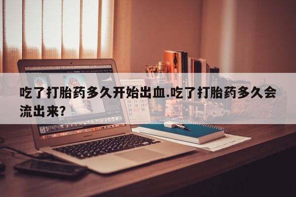 米非米索在线购买吃了打胎药多久开始出血.吃了打胎药多久会流出来？