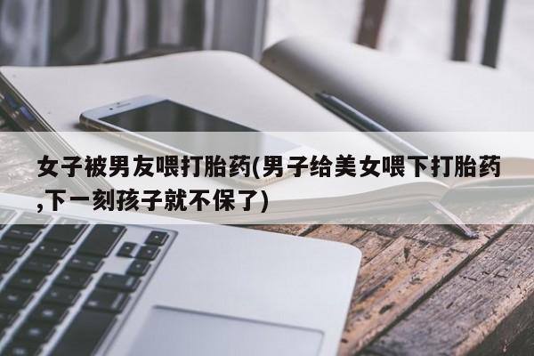 米非米索在线购买女子被男友喂打胎药(男子给美女喂下打胎药,下一刻孩子就不保了)