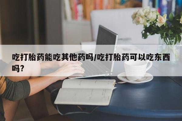 米非米索在线购买吃打胎药能吃其他药吗/吃打胎药可以吃东西吗?