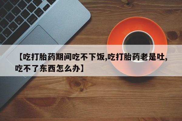 米非米索在线购买【吃打胎药期间吃不下饭,吃打胎药老是吐,吃不了东西怎么办】