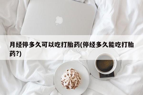 米非米索在线购买月经停多久可以吃打胎药(停经多久能吃打胎药?)