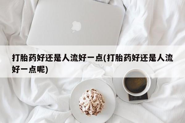 米非米索在线购买打胎药好还是人流好一点(打胎药好还是人流好一点呢)
