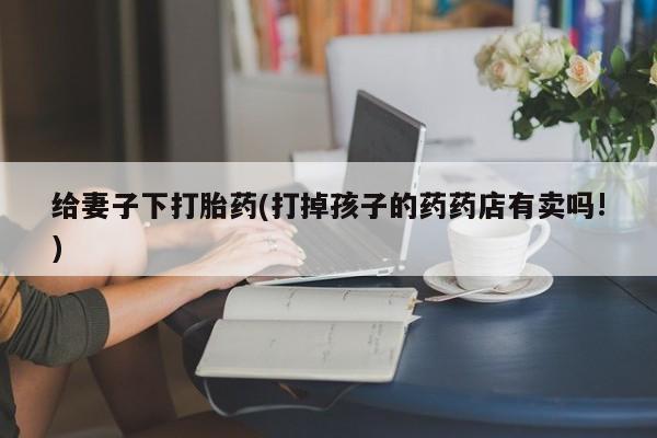 米非米索在线购买给妻子下打胎药(打掉孩子的药药店有卖吗!)