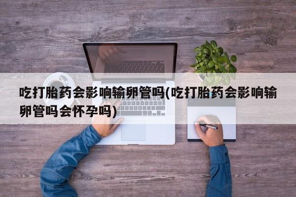 米非米索在线购买吃打胎药会影响输卵管吗(吃打胎药会影响输卵管吗会怀孕吗)