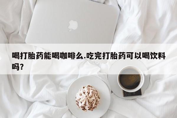 米非米索在线购买喝打胎药能喝咖啡么.吃完打胎药可以喝饮料吗？