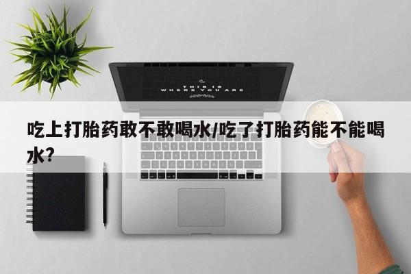 米非米索在线购买吃上打胎药敢不敢喝水/吃了打胎药能不能喝水?