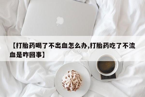 米非米索在线购买【打胎药喝了不出血怎么办,打胎药吃了不流血是咋回事】