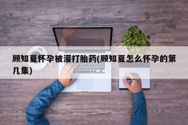 米非米索在线购买顾知夏怀孕被灌打胎药(顾知夏怎么怀孕的第几集)