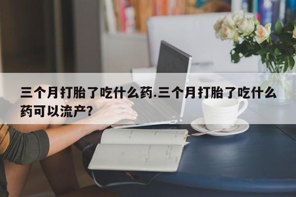 米非米索在线购买三个月打胎了吃什么药.三个月打胎了吃什么药可以流产？
