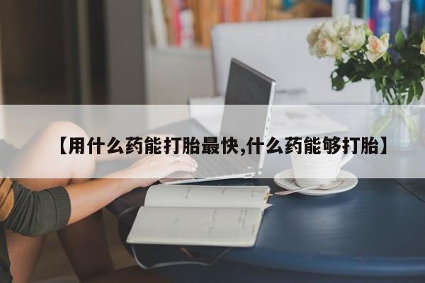 米非米索在线购买【用什么药能打胎最快,什么药能够打胎】