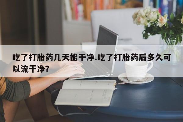 米非米索在线购买吃了打胎药几天能干净.吃了打胎药后多久可以流干净？