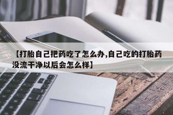 米非米索在线购买【打胎自己把药吃了怎么办,自己吃的打胎药没流干净以后会怎么样】