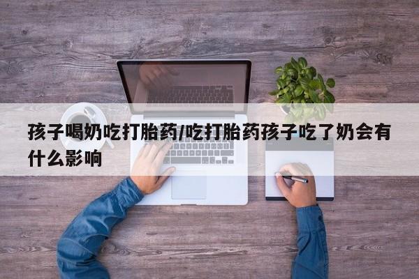 米非米索在线购买孩子喝奶吃打胎药/吃打胎药孩子吃了奶会有什么影响