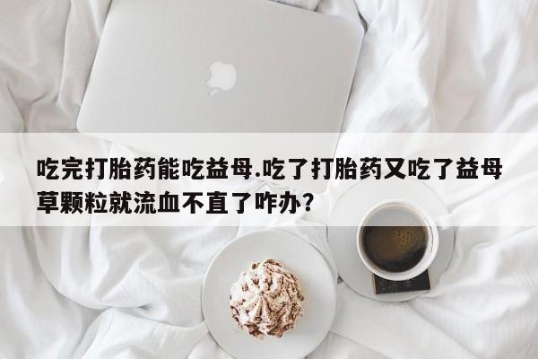 米非米索在线购买吃完打胎药能吃益母.吃了打胎药又吃了益母草颗粒就流血不直了咋办？