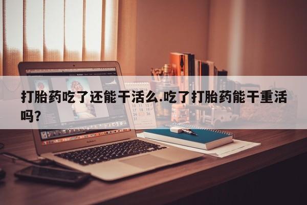 米非米索在线购买打胎药吃了还能干活么.吃了打胎药能干重活吗？