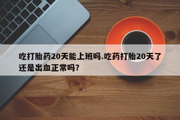 米非米索在线购买吃打胎药20天能上班吗.吃药打胎20天了还是出血正常吗？