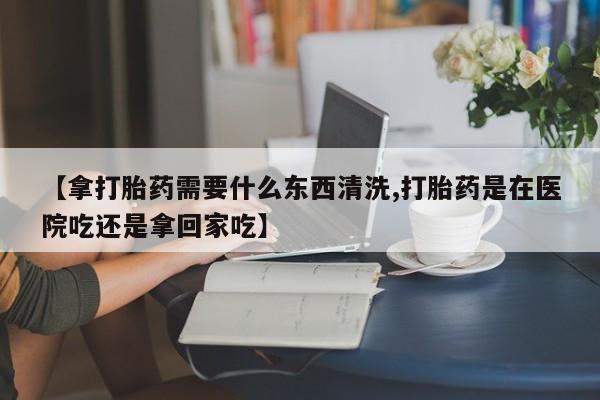 米非米索在线购买【拿打胎药需要什么东西清洗,打胎药是在医院吃还是拿回家吃】