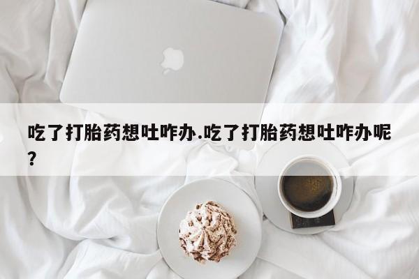 米非米索在线购买吃了打胎药想吐咋办.吃了打胎药想吐咋办呢？
