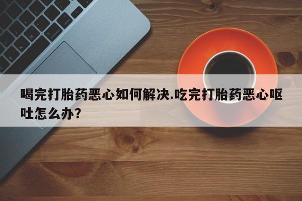 米非米索在线购买喝完打胎药恶心如何解决.吃完打胎药恶心呕吐怎么办？