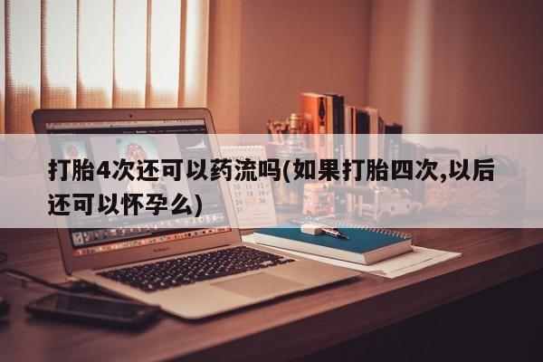 米非米索在线购买打胎4次还可以药流吗(如果打胎四次,以后还可以怀孕么)