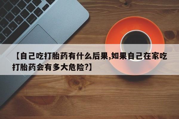 米非米索在线购买【自己吃打胎药有什么后果,如果自己在家吃打胎药会有多大危险?】
