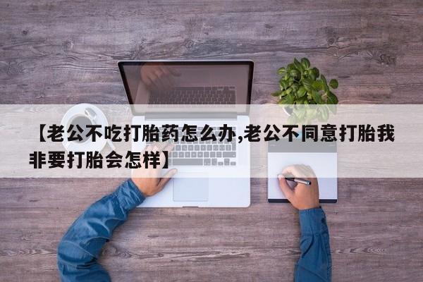 米非米索在线购买【老公不吃打胎药怎么办,老公不同意打胎我非要打胎会怎样】