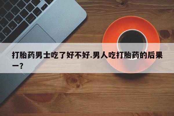 米非米索在线购买打胎药男士吃了好不好.男人吃打胎药的后果一？