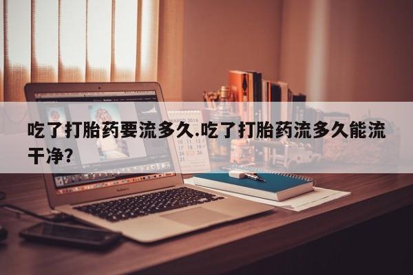 米非米索在线购买吃了打胎药要流多久.吃了打胎药流多久能流干净？