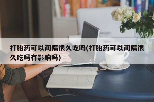 米非米索在线购买打胎药可以间隔很久吃吗(打胎药可以间隔很久吃吗有影响吗)