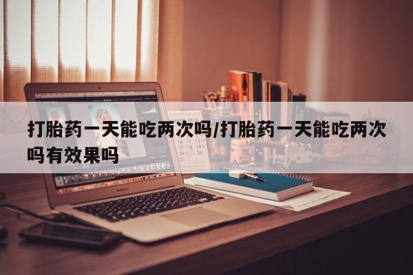 米非米索在线购买打胎药一天能吃两次吗/打胎药一天能吃两次吗有效果吗