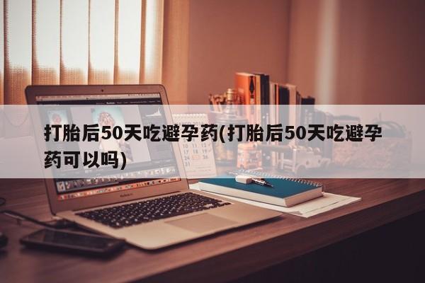 米非米索在线购买打胎后50天吃避孕药(打胎后50天吃避孕药可以吗)